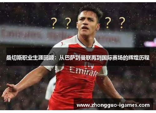 桑切斯职业生涯回顾:从巴萨到曼联再到国际赛场的辉煌历程 桑切斯职业生涯回顾:从巴萨到曼联再到国际赛场的辉煌历程
