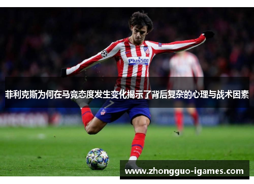 菲利克斯为何在马竞态度发生变化揭示了背后复杂的心理与战术因素