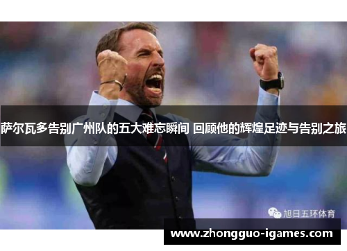 萨尔瓦多告别广州队的五大难忘瞬间 回顾他的辉煌足迹与告别之旅 萨尔瓦多告别广州队的五大难忘瞬间 回顾他的辉煌足迹与告别之旅