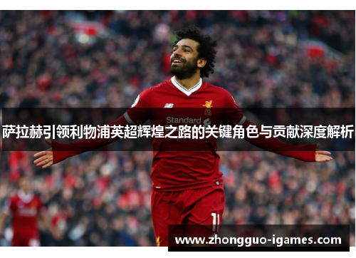萨拉赫引领利物浦英超辉煌之路的关键角色与贡献深度解析 萨拉赫引领利物浦英超辉煌之路的关键角色与贡献深度解析
