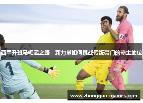 西甲升班马崛起之路：新力量如何挑战传统豪门的霸主地位