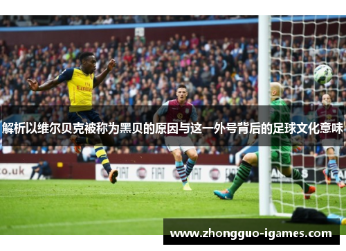 解析以维尔贝克被称为黑贝的原因与这一外号背后的足球文化意味