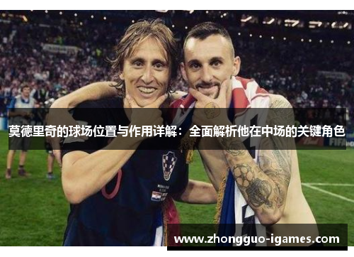 莫德里奇的球场位置与作用详解:全面解析他在中场的关键角色 莫德里奇的球场位置与作用详解:全面解析他在中场的关键角色