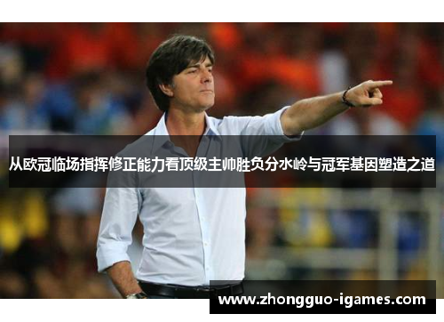 从欧冠临场指挥修正能力看顶级主帅胜负分水岭与冠军基因塑造之道 从欧冠临场指挥修正能力看顶级主帅胜负分水岭与冠军基因塑造之道