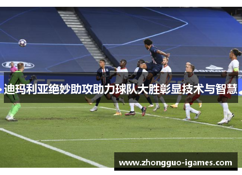 迪玛利亚绝妙助攻助力球队大胜彰显技术与智慧