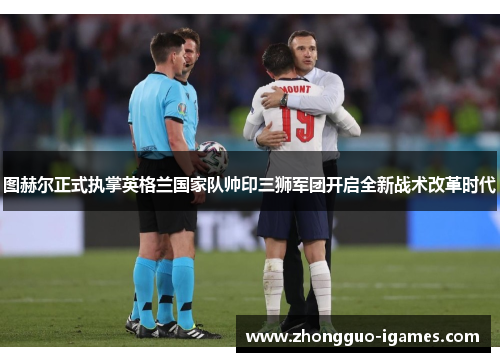 图赫尔正式执掌英格兰国家队帅印三狮军团开启全新战术改革时代