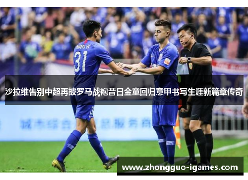 沙拉维告别中超再披罗马战袍昔日金童回归意甲书写生涯新篇章传奇