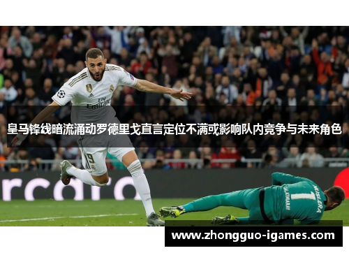 皇马锋线暗流涌动罗德里戈直言定位不满或影响队内竞争与未来角色 皇马锋线暗流涌动罗德里戈直言定位不满或影响队内竞争与未来角色