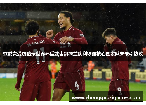 范戴克受访暗示世界杯后或告别荷兰队利物浦核心国家队未来引热议