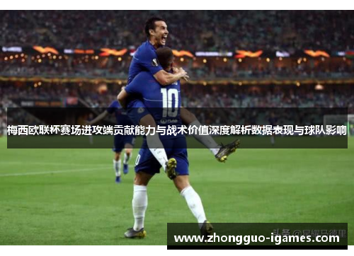 梅西欧联杯赛场进攻端贡献能力与战术价值深度解析数据表现与球队影响