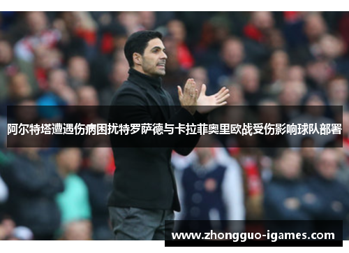 阿尔特塔遭遇伤病困扰特罗萨德与卡拉菲奥里欧战受伤影响球队部署 阿尔特塔遭遇伤病困扰特罗萨德与卡拉菲奥里欧战受伤影响球队部署