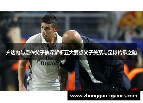 齐达内与恩佐父子情深解析五大要点父子关系与足球传承之路