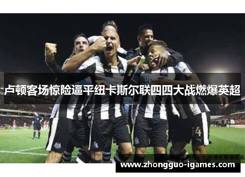 卢顿客场惊险逼平纽卡斯尔联四四大战燃爆英超