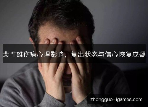 裴性雄伤病心理影响,复出状态与信心恢复成疑 裴性雄伤病心理影响,复出状态与信心恢复成疑